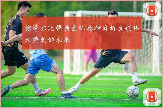 德泽尔比强调团队精神目标共创伟大热刺的未来