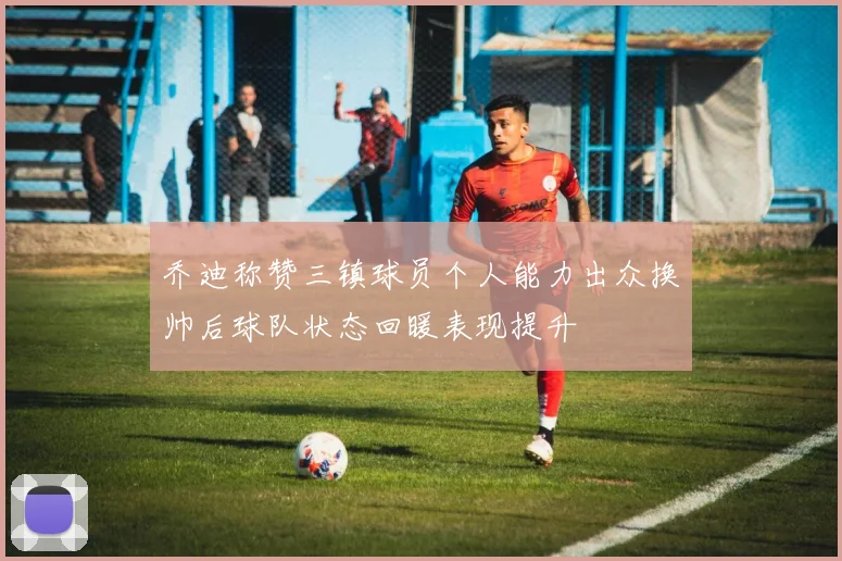 乔迪称赞三镇球员个人能力出众换帅后球队状态回暖表现提升