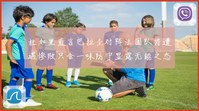 杜加里直言巴拉圭对阵法国队将遭遇惨败只会一味防守显露无能之态