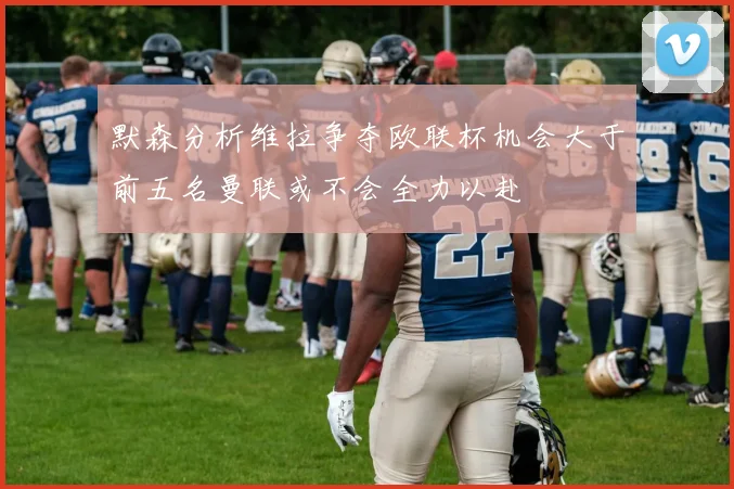 默森分析维拉争夺欧联杯机会大于前五名曼联或不会全力以赴