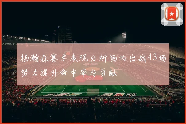 杨瀚森赛季表现分析场均出战43场努力提升命中率与贡献
