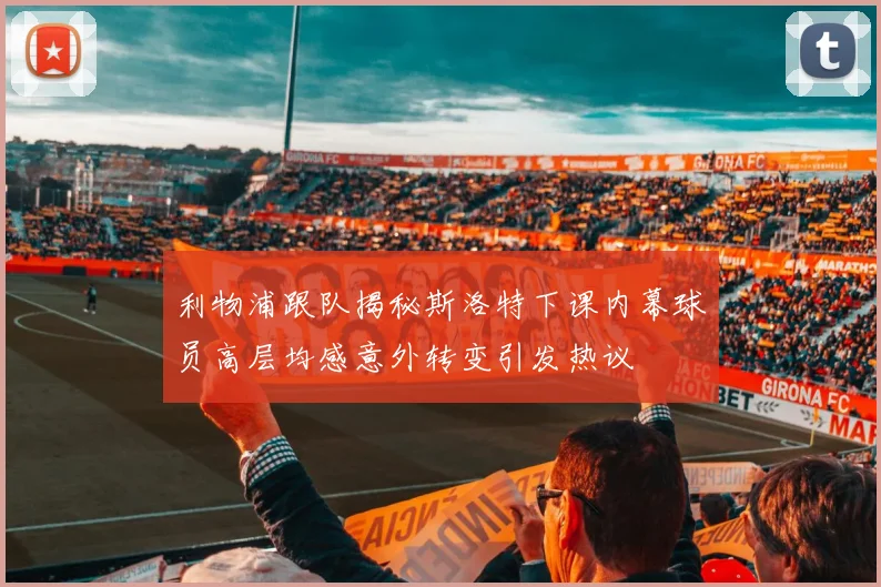 利物浦跟队揭秘斯洛特下课内幕球员高层均感意外转变引发热议