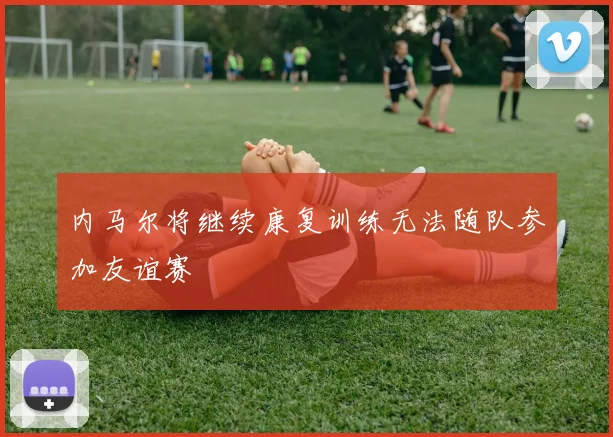 内马尔将继续康复训练无法随队参加友谊赛
