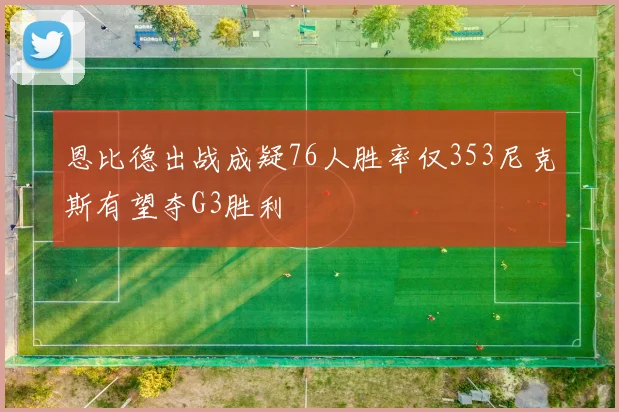 恩比德出战成疑76人胜率仅353尼克斯有望夺G3胜利