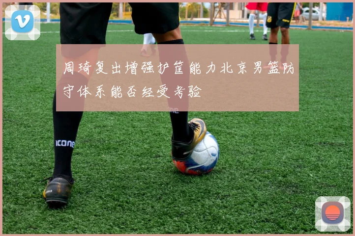 周琦复出增强护筐能力北京男篮防守体系能否经受考验