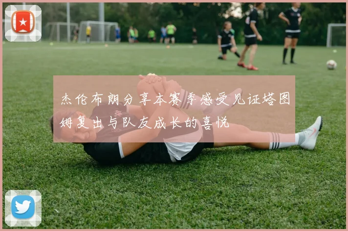 杰伦布朗分享本赛季感受见证塔图姆复出与队友成长的喜悦