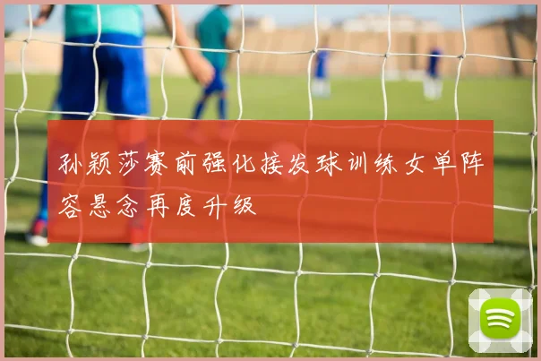 孙颖莎赛前强化接发球训练女单阵容悬念再度升级