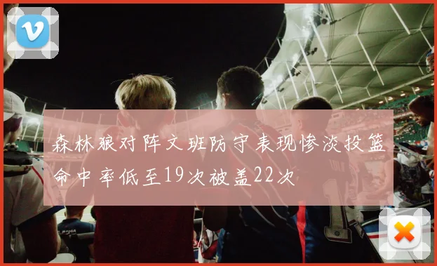 森林狼对阵文班防守表现惨淡投篮命中率低至19次被盖22次