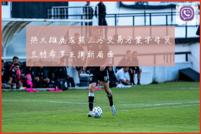 热火雄鹿灰熊三方交易方案字母莫兰特希罗互换新局面