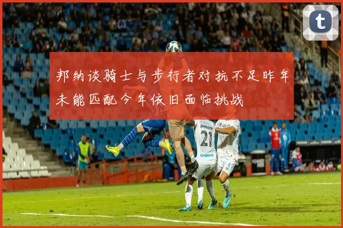 邦纳谈骑士与步行者对抗不足昨年未能匹配今年依旧面临挑战