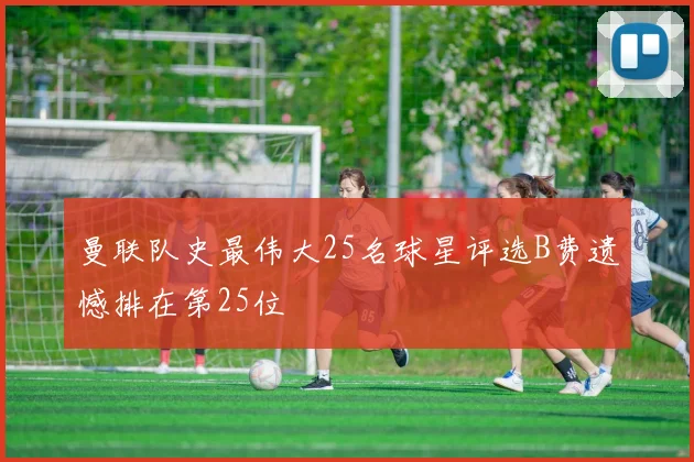 曼联队史最伟大25名球星评选B费遗憾排在第25位
