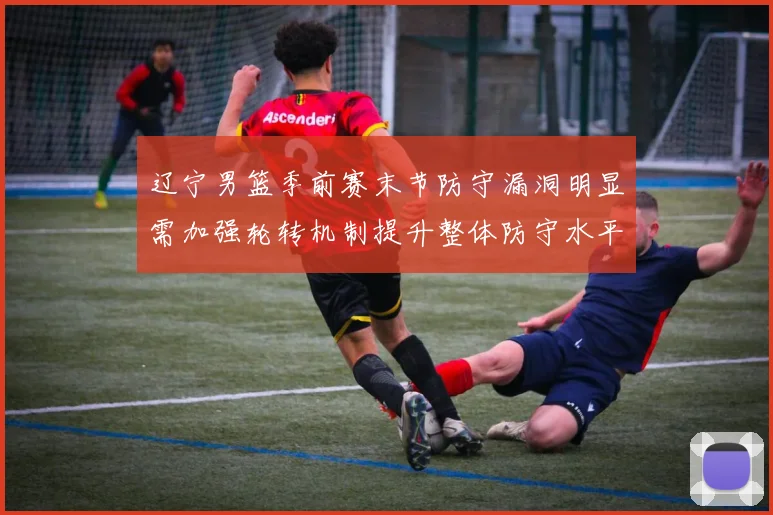 辽宁男篮季前赛末节防守漏洞明显需加强轮转机制提升整体防守水平