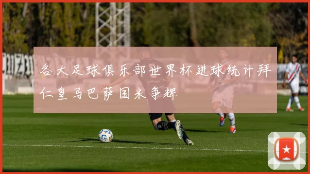 各大足球俱乐部世界杯进球统计拜仁皇马巴萨国米争辉