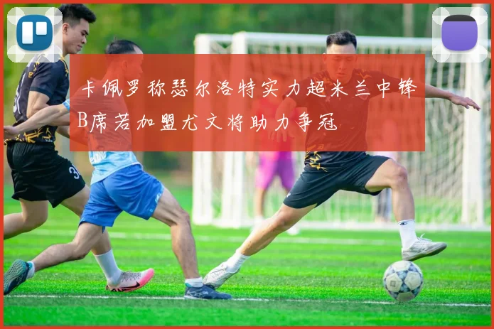 卡佩罗称瑟尔洛特实力超米兰中锋B席若加盟尤文将助力争冠