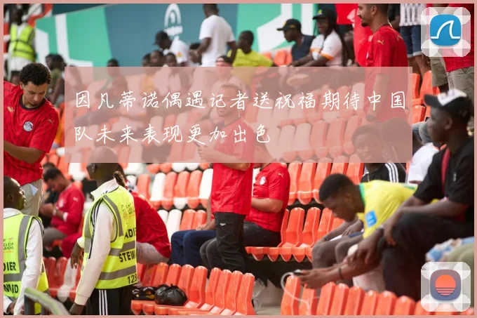 因凡蒂诺偶遇记者送祝福期待中国队未来表现更加出色