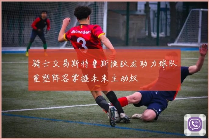 骑士交易斯特鲁斯换狄龙助力球队重塑阵容掌握未来主动权